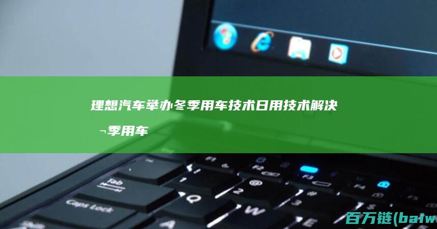 理想汽车举办冬季用车技术日用技术解决冬季用车痛点-手机中国