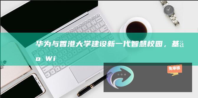 华为与香港大学建设新一代智慧校园，基于Wi-Fi7打造万兆校园网