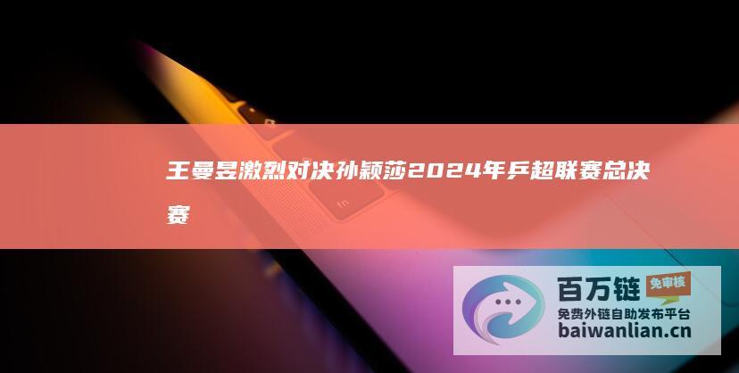 王曼昱激烈对决 孙颖莎 2024年乒超联赛总决赛 女团决赛精彩上演于上海 (王曼昱争议)